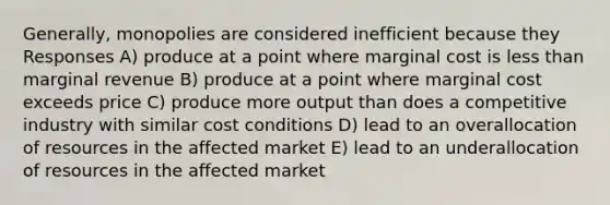 Generally, monopolies are considered inefficient because they Responses A) produce at a point where marginal cost is less than marginal revenue B) produce at a point where marginal cost exceeds price C) produce more output than does a competitive industry with similar cost conditions D) lead to an overallocation of resources in the affected market E) lead to an underallocation of resources in the affected market