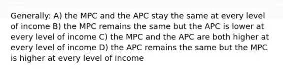 Generally: A) the MPC and the APC stay the same at every level of income B) the MPC remains the same but the APC is lower at every level of income C) the MPC and the APC are both higher at every level of income D) the APC remains the same but the MPC is higher at every level of income