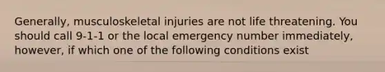 Generally, musculoskeletal injuries are not life threatening. You should call 9-1-1 or the local emergency number immediately, however, if which one of the following conditions exist