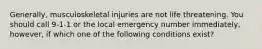 Generally, musculoskeletal injuries are not life threatening. You should call 9-1-1 or the local emergency number immediately, however, if which one of the following conditions exist?