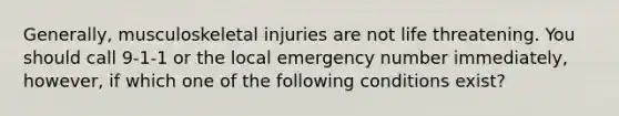 Generally, musculoskeletal injuries are not life threatening. You should call 9-1-1 or the local emergency number immediately, however, if which one of the following conditions exist?