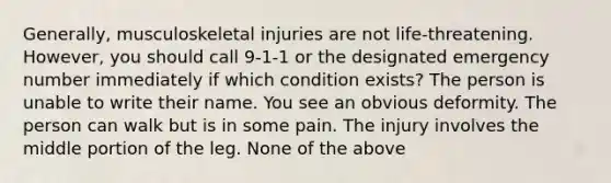 Generally, musculoskeletal injuries are not life-threatening. However, you should call 9-1-1 or the designated emergency number immediately if which condition exists? The person is unable to write their name. You see an obvious deformity. The person can walk but is in some pain. The injury involves the middle portion of the leg. None of the above