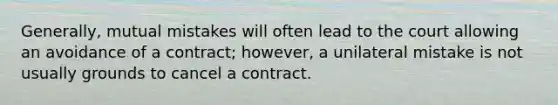 Generally, mutual mistakes will often lead to the court allowing an avoidance of a contract; however, a unilateral mistake is not usually grounds to cancel a contract.