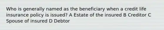 Who is generally named as the beneficiary when a credit life insurance policy is issued? A Estate of the insured B Creditor C Spouse of insured D Debtor