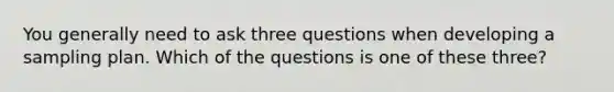 You generally need to ask three questions when developing a sampling plan. Which of the questions is one of these three?