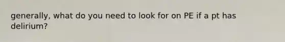 generally, what do you need to look for on PE if a pt has delirium?