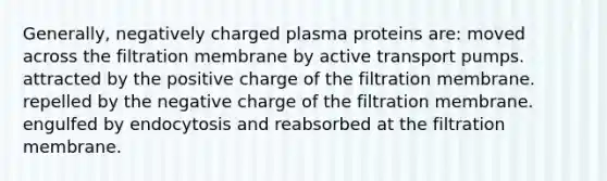 Generally, negatively charged plasma proteins are: moved across the filtration membrane by active transport pumps. attracted by the positive charge of the filtration membrane. repelled by the negative charge of the filtration membrane. engulfed by endocytosis and reabsorbed at the filtration membrane.