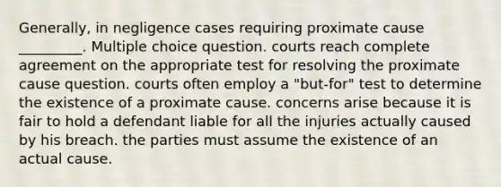 Generally, in negligence cases requiring proximate cause _________. Multiple choice question. courts reach complete agreement on the appropriate test for resolving the proximate cause question. courts often employ a "but-for" test to determine the existence of a proximate cause. concerns arise because it is fair to hold a defendant liable for all the injuries actually caused by his breach. the parties must assume the existence of an actual cause.