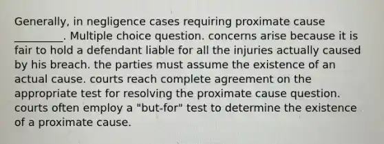 Generally, in negligence cases requiring proximate cause _________. Multiple choice question. concerns arise because it is fair to hold a defendant liable for all the injuries actually caused by his breach. the parties must assume the existence of an actual cause. courts reach complete agreement on the appropriate test for resolving the proximate cause question. courts often employ a "but-for" test to determine the existence of a proximate cause.