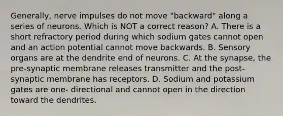 Generally, nerve impulses do not move "backward" along a series of neurons. Which is NOT a correct reason? A. There is a short refractory period during which sodium gates cannot open and an action potential cannot move backwards. B. Sensory organs are at the dendrite end of neurons. C. At the synapse, the pre-synaptic membrane releases transmitter and the post-synaptic membrane has receptors. D. Sodium and potassium gates are one- directional and cannot open in the direction toward the dendrites.