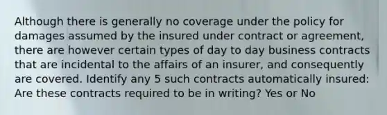 Although there is generally no coverage under the policy for damages assumed by the insured under contract or agreement, there are however certain types of day to day business contracts that are incidental to the affairs of an insurer, and consequently are covered. Identify any 5 such contracts automatically insured: Are these contracts required to be in writing? Yes or No