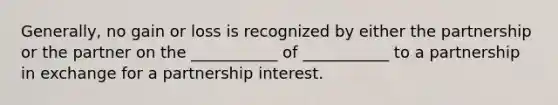 Generally, no gain or loss is recognized by either the partnership or the partner on the ___________ of ___________ to a partnership in exchange for a partnership interest.