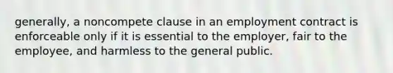 generally, a noncompete clause in an employment contract is enforceable only if it is essential to the employer, fair to the employee, and harmless to the general public.