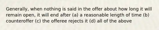 Generally, when nothing is said in the offer about how long it will remain open, it will end after (a) a reasonable length of time (b) counteroffer (c) the offeree rejects it (d) all of the above