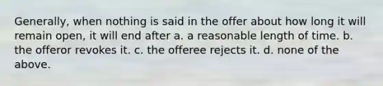 Generally, when nothing is said in the offer about how long it will remain open, it will end after a. a reasonable length of time. b. the offeror revokes it. c. the offeree rejects it. d. none of the above.