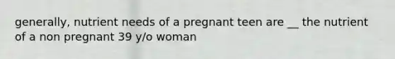 generally, nutrient needs of a pregnant teen are __ the nutrient of a non pregnant 39 y/o woman