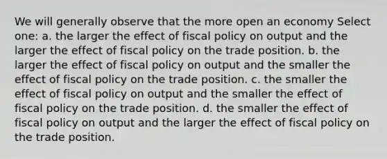 We will generally observe that the more open an economy Select one: a. the larger the effect of <a href='https://www.questionai.com/knowledge/kPTgdbKdvz-fiscal-policy' class='anchor-knowledge'>fiscal policy</a> on output and the larger the effect of fiscal policy on the trade position. b. the larger the effect of fiscal policy on output and the smaller the effect of fiscal policy on the trade position. c. the smaller the effect of fiscal policy on output and the smaller the effect of fiscal policy on the trade position. d. the smaller the effect of fiscal policy on output and the larger the effect of fiscal policy on the trade position.