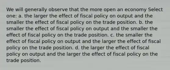 We will generally observe that the more open an economy Select one: a. the larger the effect of fiscal policy on output and the smaller the effect of fiscal policy on the trade position. b. the smaller the effect of fiscal policy on output and the smaller the effect of fiscal policy on the trade position. c. the smaller the effect of fiscal policy on output and the larger the effect of fiscal policy on the trade position. d. the larger the effect of fiscal policy on output and the larger the effect of fiscal policy on the trade position.