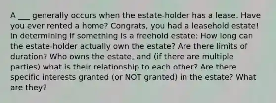 A ___ generally occurs when the estate-holder has a lease. Have you ever rented a home? Congrats, you had a leasehold estate! in determining if something is a freehold estate: How long can the estate-holder actually own the estate? Are there limits of duration? Who owns the estate, and (if there are multiple parties) what is their relationship to each other? Are there specific interests granted (or NOT granted) in the estate? What are they?