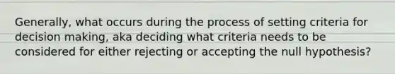 Generally, what occurs during the process of setting criteria for decision making, aka deciding what criteria needs to be considered for either rejecting or accepting the null hypothesis?