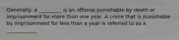 Generally, a _________ is an offense punishable by death or imprisonment for more than one year. A crime that is punishable by imprisonment for less than a year is referred to as a ____________