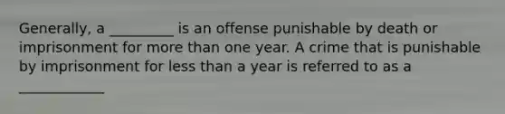 Generally, a _________ is an offense punishable by death or imprisonment for more than one year. A crime that is punishable by imprisonment for less than a year is referred to as a ____________