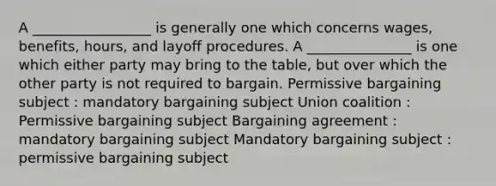 A _________________ is generally one which concerns wages, benefits, hours, and layoff procedures. A _______________ is one which either party may bring to the table, but over which the other party is not required to bargain. Permissive bargaining subject : mandatory bargaining subject Union coalition : Permissive bargaining subject Bargaining agreement : mandatory bargaining subject Mandatory bargaining subject : permissive bargaining subject