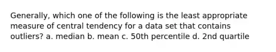 Generally, which one of the following is the least appropriate measure of central tendency for a data set that contains outliers? a. median b. mean c. 50th percentile d. 2nd quartile