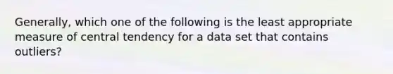 Generally, which one of the following is the least appropriate measure of central tendency for a data set that contains outliers?