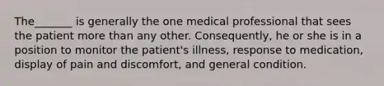 The_______ is generally the one medical professional that sees the patient more than any other. Consequently, he or she is in a position to monitor the patient's illness, response to medication, display of pain and discomfort, and general condition.