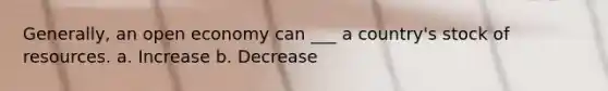 Generally, an open economy can ___ a country's stock of resources. a. Increase b. Decrease