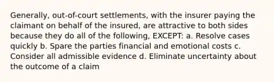 Generally, out-of-court settlements, with the insurer paying the claimant on behalf of the insured, are attractive to both sides because they do all of the following, EXCEPT: a. Resolve cases quickly b. Spare the parties financial and emotional costs c. Consider all admissible evidence d. Eliminate uncertainty about the outcome of a claim