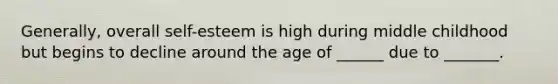 Generally, overall self-esteem is high during middle childhood but begins to decline around the age of ______ due to _______.