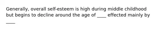 Generally, overall self-esteem is high during middle childhood but begins to decline around the age of ____ effected mainly by ____