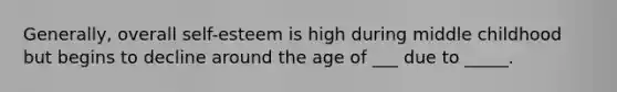 Generally, overall self-esteem is high during middle childhood but begins to decline around the age of ___ due to _____.