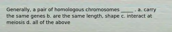 Generally, a pair of homologous chromosomes _____ . a. carry the same genes b. are the same length, shape c. interact at meiosis d. all of the above