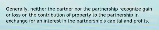 Generally, neither the partner nor the partnership recognize gain or loss on the contribution of property to the partnership in exchange for an interest in the partnership's capital and profits.