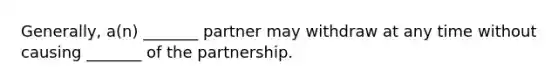 Generally, a(n) _______ partner may withdraw at any time without causing _______ of the partnership.