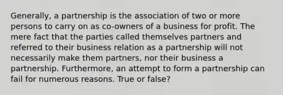 Generally, a partnership is the association of two or more persons to carry on as co-owners of a business for profit. The mere fact that the parties called themselves partners and referred to their business relation as a partnership will not necessarily make them partners, nor their business a partnership. Furthermore, an attempt to form a partnership can fail for numerous reasons. True or false?