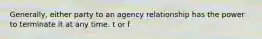 Generally, either party to an agency relationship has the power to terminate it at any time. t or f