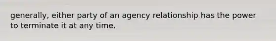 generally, either party of an agency relationship has the power to terminate it at any time.