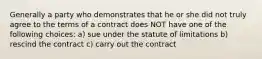 Generally a party who demonstrates that he or she did not truly agree to the terms of a contract does NOT have one of the following choices: a) sue under the statute of limitations b) rescind the contract c) carry out the contract