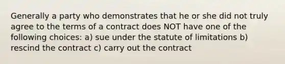 Generally a party who demonstrates that he or she did not truly agree to the terms of a contract does NOT have one of the following choices: a) sue under the statute of limitations b) rescind the contract c) carry out the contract