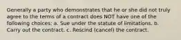 Generally a party who demonstrates that he or she did not truly agree to the terms of a contract does NOT have one of the following choices: a. Sue under the statute of limitations. b. Carry out the contract. c. Rescind (cancel) the contract.