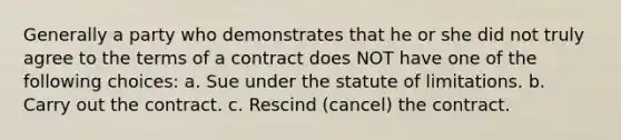 Generally a party who demonstrates that he or she did not truly agree to the terms of a contract does NOT have one of the following choices: a. Sue under the statute of limitations. b. Carry out the contract. c. Rescind (cancel) the contract.