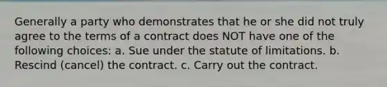 Generally a party who demonstrates that he or she did not truly agree to the terms of a contract does NOT have one of the following choices: a. Sue under the statute of limitations. b. Rescind (cancel) the contract. c. Carry out the contract.