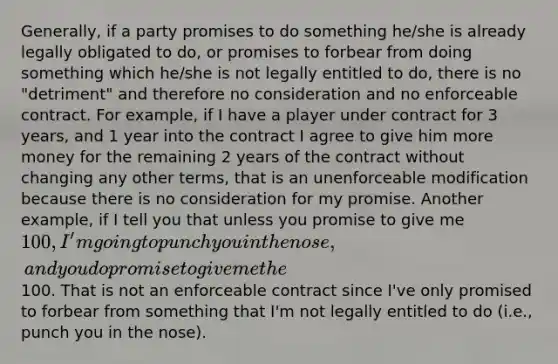 Generally, if a party promises to do something he/she is already legally obligated to do, or promises to forbear from doing something which he/she is not legally entitled to do, there is no "detriment" and therefore no consideration and no enforceable contract. For example, if I have a player under contract for 3 years, and 1 year into the contract I agree to give him more money for the remaining 2 years of the contract without changing any other terms, that is an unenforceable modification because there is no consideration for my promise. Another example, if I tell you that unless you promise to give me 100, I'm going to punch you in the nose, and you do promise to give me the100. That is not an enforceable contract since I've only promised to forbear from something that I'm not legally entitled to do (i.e., punch you in the nose).