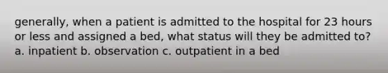 generally, when a patient is admitted to the hospital for 23 hours or less and assigned a bed, what status will they be admitted to? a. inpatient b. observation c. outpatient in a bed