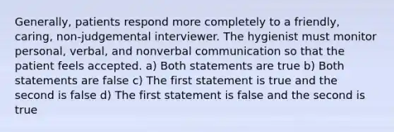 Generally, patients respond more completely to a friendly, caring, non-judgemental interviewer. The hygienist must monitor personal, verbal, and nonverbal communication so that the patient feels accepted. a) Both statements are true b) Both statements are false c) The first statement is true and the second is false d) The first statement is false and the second is true