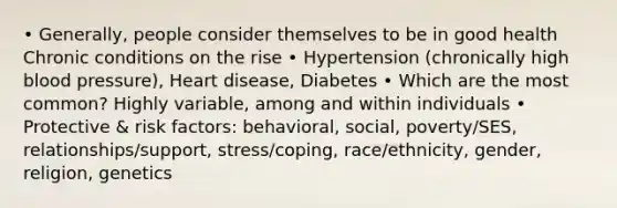 • Generally, people consider themselves to be in good health Chronic conditions on the rise • Hypertension (chronically high blood pressure), Heart disease, Diabetes • Which are the most common? Highly variable, among and within individuals • Protective & risk factors: behavioral, social, poverty/SES, relationships/support, stress/coping, race/ethnicity, gender, religion, genetics